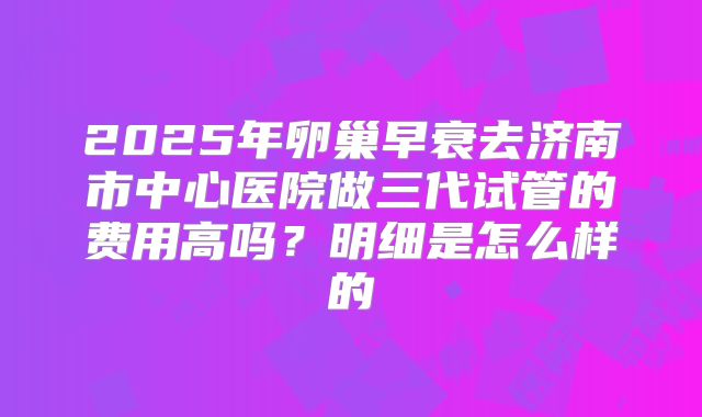 2025年卵巢早衰去济南市中心医院做三代试管的费用高吗？明细是怎么样的