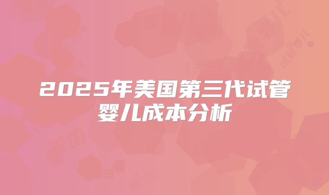 2025年美国第三代试管婴儿成本分析
