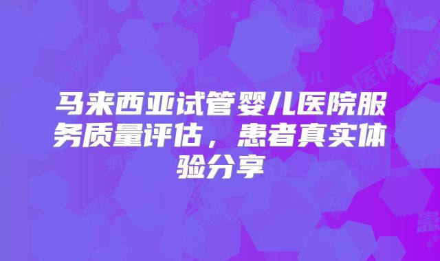马来西亚试管婴儿医院服务质量评估，患者真实体验分享