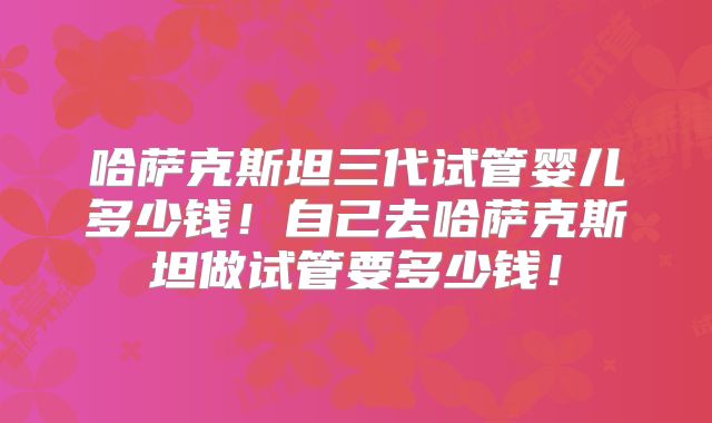哈萨克斯坦三代试管婴儿多少钱！自己去哈萨克斯坦做试管要多少钱！