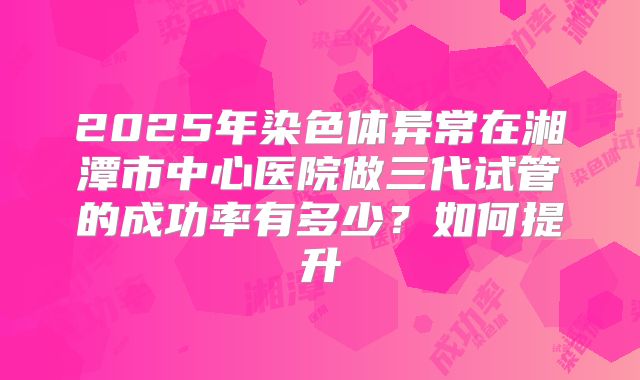 2025年染色体异常在湘潭市中心医院做三代试管的成功率有多少？如何提升