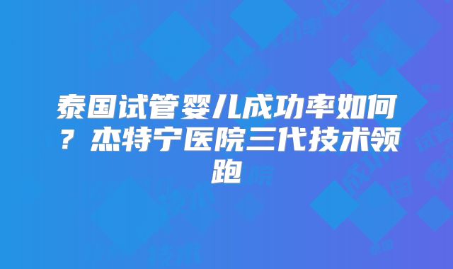 泰国试管婴儿成功率如何?杰特宁医院三代技术领跑