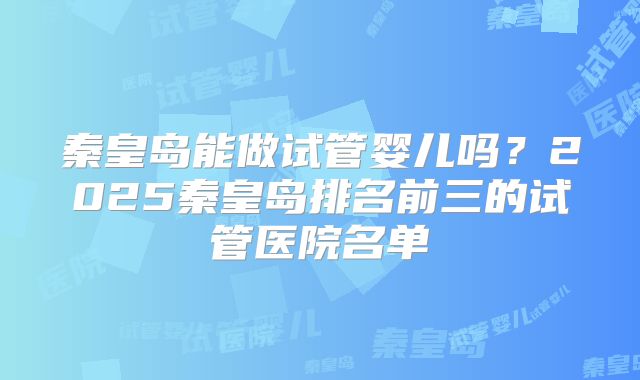 秦皇岛能做试管婴儿吗？2025秦皇岛排名前三的试管医院名单