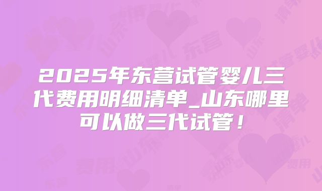 2025年东营试管婴儿三代费用明细清单_山东哪里可以做三代试管！