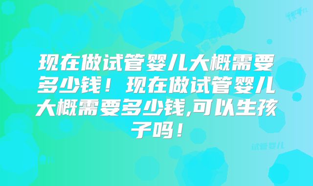 现在做试管婴儿大概需要多少钱！现在做试管婴儿大概需要多少钱,可以生孩子吗！
