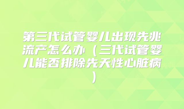 第三代试管婴儿出现先兆流产怎么办（三代试管婴儿能否排除先天性心脏病）