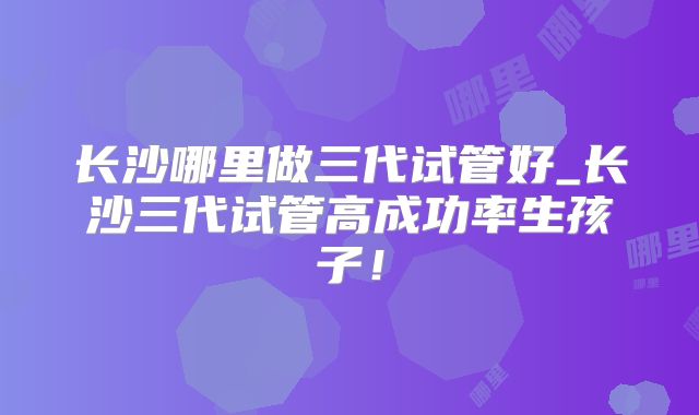长沙哪里做三代试管好_长沙三代试管高成功率生孩子!