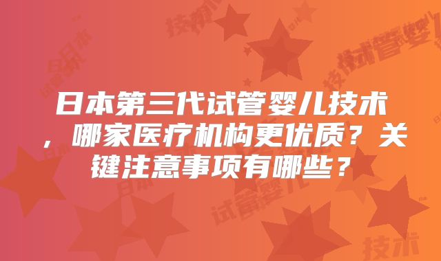 日本第三代试管婴儿技术，哪家医疗机构更优质？关键注意事项有哪些？