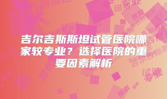 吉尔吉斯斯坦试管医院哪家较专业？选择医院的重要因素解析