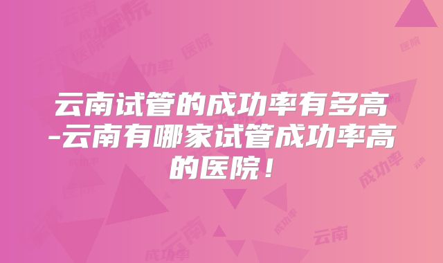 云南试管的成功率有多高-云南有哪家试管成功率高的医院!