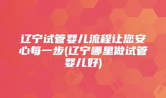 辽宁试管婴儿流程让您安心每一步(辽宁哪里做试管婴儿好)