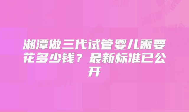湘潭做三代试管婴儿需要花多少钱？最新标准已公开