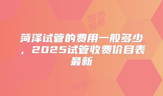 菏泽试管的费用一般多少，2025试管收费价目表最新