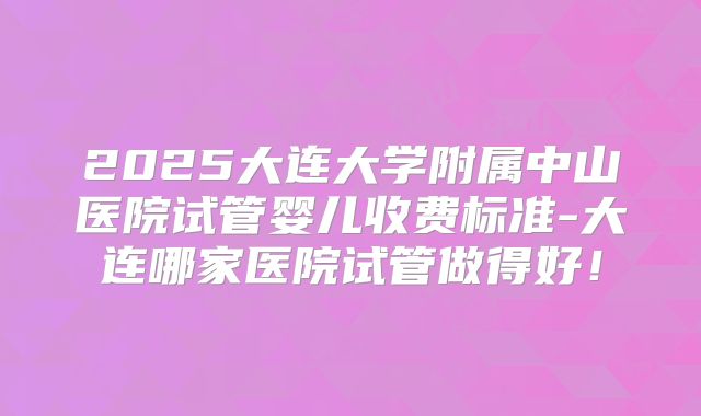 2025大连大学附属中山医院试管婴儿收费标准-大连哪家医院试管做得好!