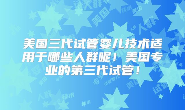 美国三代试管婴儿技术适用于哪些人群呢！美国专业的第三代试管！
