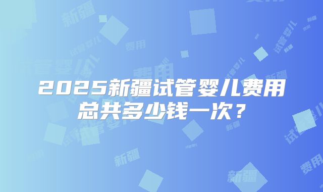 2025新疆试管婴儿费用总共多少钱一次？