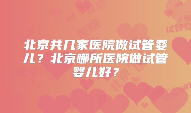 北京共几家医院做试管婴儿?北京哪所医院做试管婴儿好?