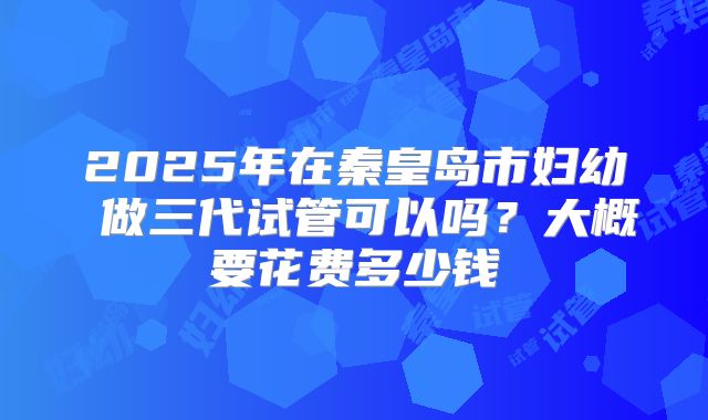 2025年在秦皇岛市妇幼 做三代试管可以吗？大概要花费多少钱