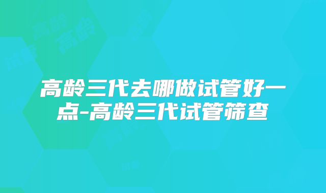 高龄三代去哪做试管好一点-高龄三代试管筛查