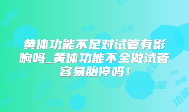 黄体功能不足对试管有影响吗_黄体功能不全做试管容易胎停吗！