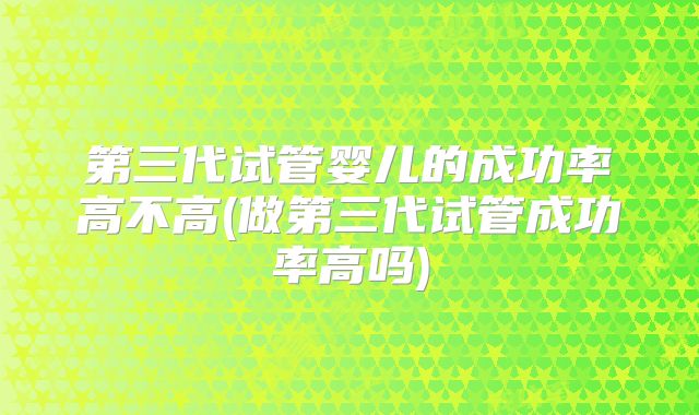 第三代试管婴儿的成功率高不高(做第三代试管成功率高吗)