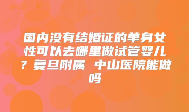 国内没有结婚证的单身女性可以去哪里做试管婴儿？复旦附属 中山医院能做吗