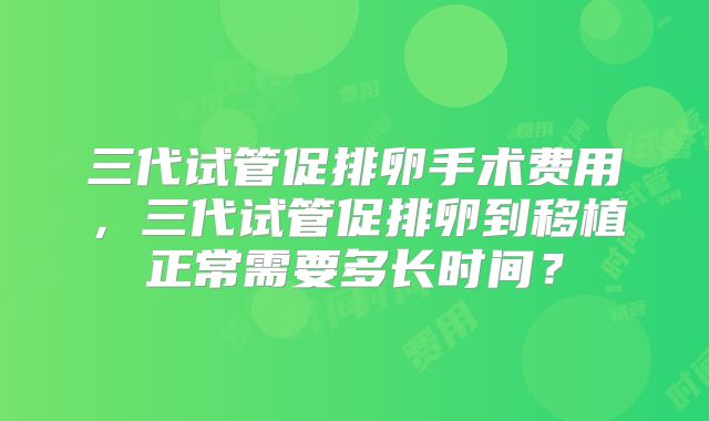 三代试管促排卵手术费用，三代试管促排卵到移植正常需要多长时间？