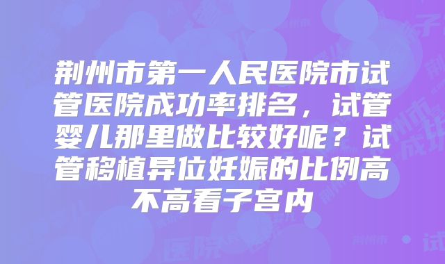 荆州市第一人民医院市试管医院成功率排名,试管婴儿那里做比较好呢?试管移植异位妊娠的比例高不高看子宫内