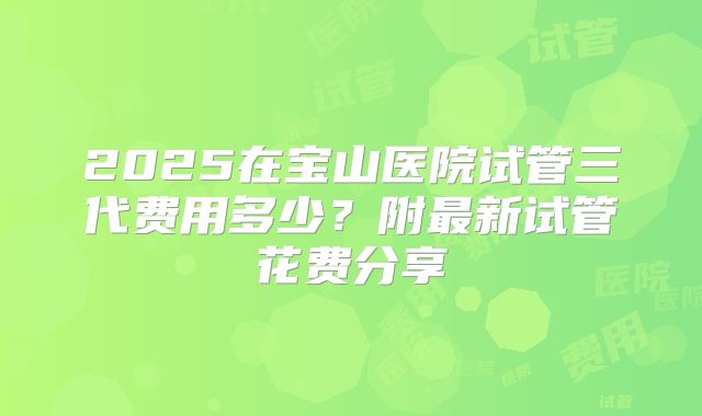 2025在宝山医院试管三代费用多少?附最新试管花费分享