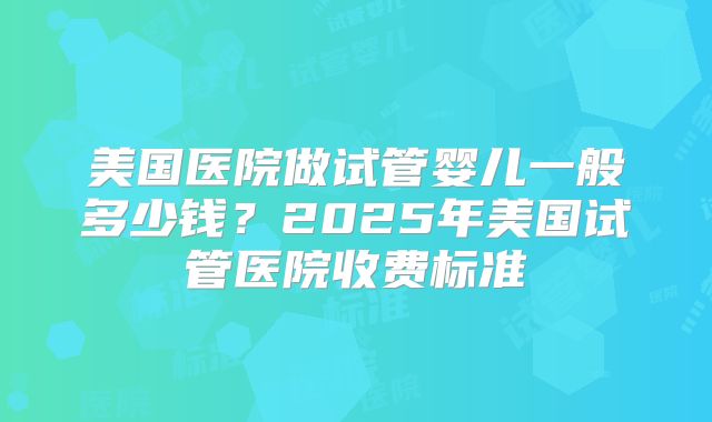 美国医院做试管婴儿一般多少钱?2025年美国试管医院收费标准