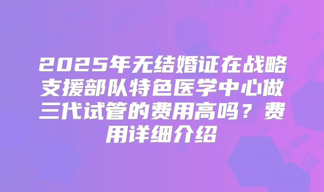 2025年无结婚证在战略支援部队特色医学中心做三代试管的费用高吗？费用详细介绍