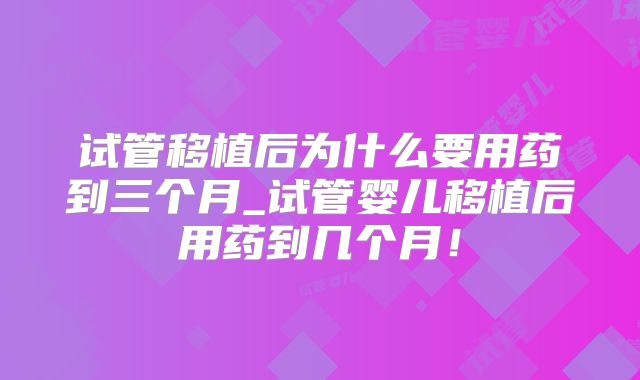 试管移植后为什么要用药到三个月_试管婴儿移植后用药到几个月！