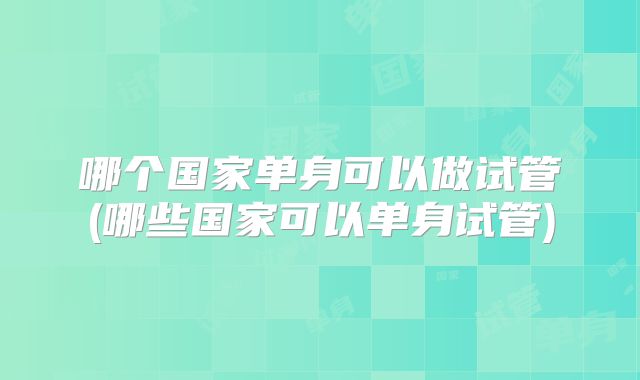 哪个国家单身可以做试管(哪些国家可以单身试管)