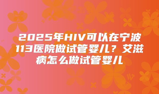 2025年HIV可以在宁波113医院做试管婴儿？艾滋病怎么做试管婴儿