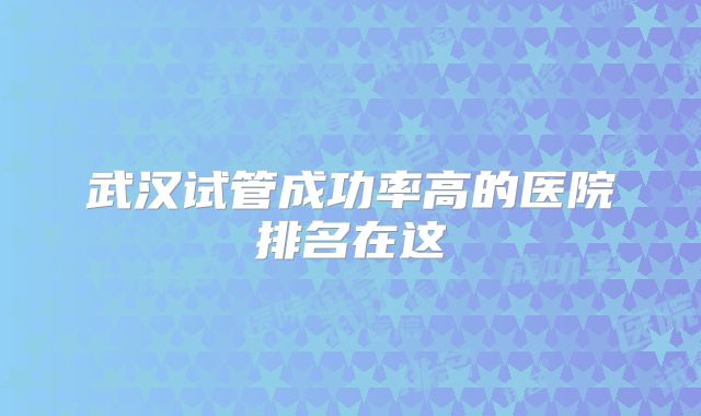 武汉试管成功率高的医院排名在这