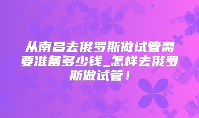 从南昌去俄罗斯做试管需要准备多少钱_怎样去俄罗斯做试管！