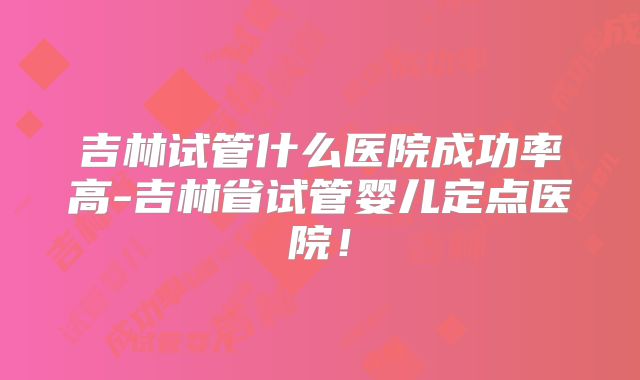吉林试管什么医院成功率高-吉林省试管婴儿定点医院！