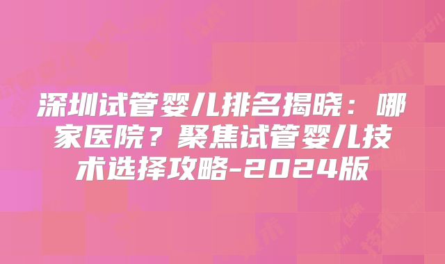 深圳试管婴儿排名揭晓：哪家医院？聚焦试管婴儿技术选择攻略-2024版