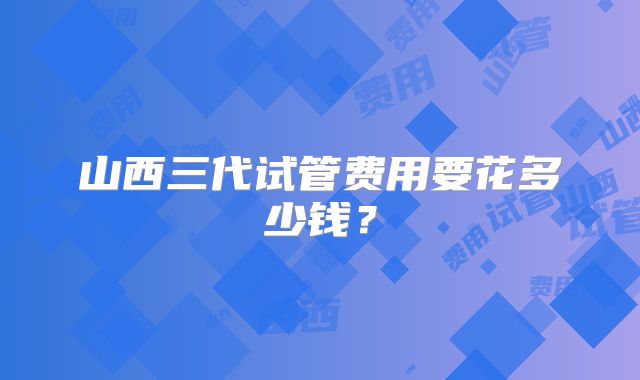 山西三代试管费用要花多少钱?