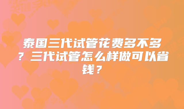 泰国三代试管花费多不多？三代试管怎么样做可以省钱？