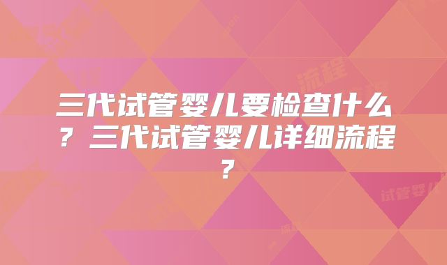 三代试管婴儿要检查什么？三代试管婴儿详细流程？