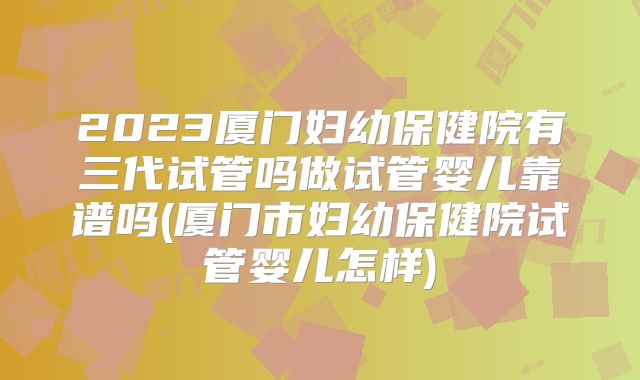 2023厦门妇幼保健院有三代试管吗做试管婴儿靠谱吗(厦门市妇幼保健院试管婴儿怎样)