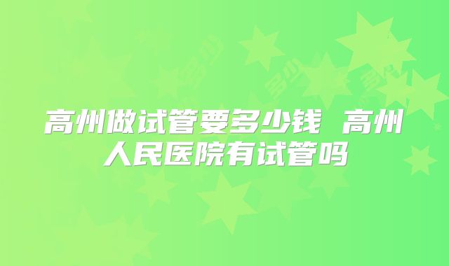 高州做试管要多少钱 高州人民医院有试管吗