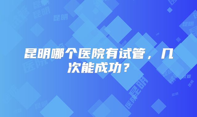 昆明哪个医院有试管,几次能成功?