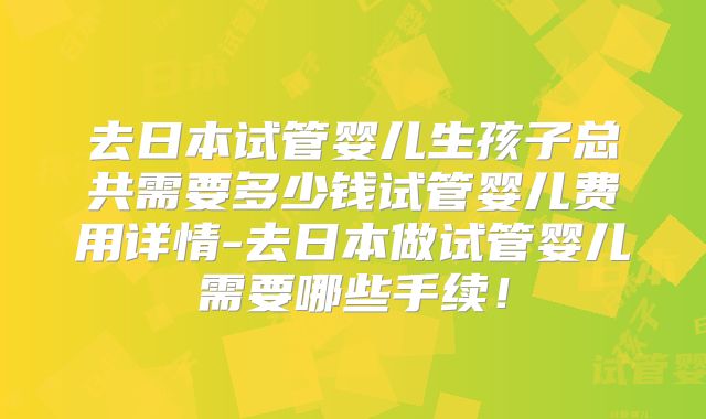 去日本试管婴儿生孩子总共需要多少钱试管婴儿费用详情-去日本做试管婴儿需要哪些手续!