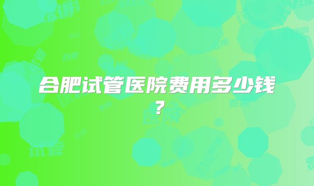 合肥试管医院费用多少钱？