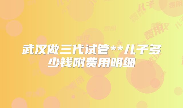 武汉做三代试管**儿子多少钱附费用明细