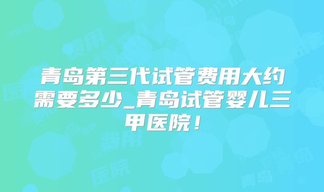 青岛第三代试管费用大约需要多少_青岛试管婴儿三甲医院！