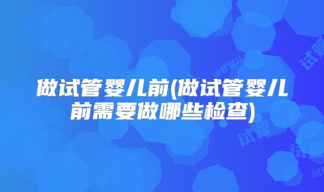 做试管婴儿前(做试管婴儿前需要做哪些检查)