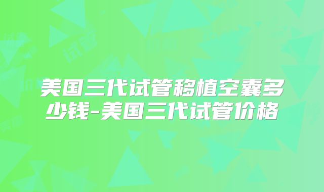 美国三代试管移植空囊多少钱-美国三代试管价格